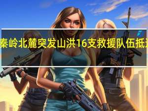 西安秦岭北麓突发山洪 16支救援队伍抵达现场救援