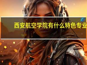 西安航空学院有什么特色专业，专业排名如何
