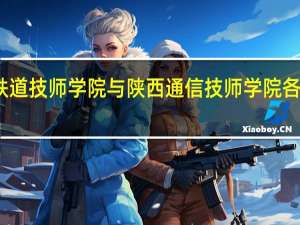 西安铁道技师学院与陕西通信技师学院各有什么特点