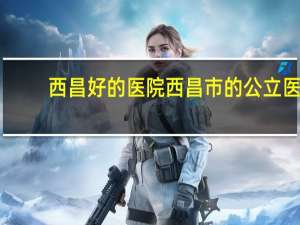 西昌好的医院 西昌市的公立医院有哪些