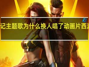 西游记主题歌为什么换人唱了 动画片西游记主题曲