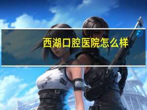 西湖口腔医院怎么样，西湖口腔医院怎样