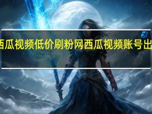 西瓜视频低价刷粉网 西瓜视频账号出售平台