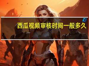 西瓜视频审核时间一般多久（西瓜视频审核需要多久）