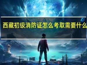 西藏初级消防证怎么考取需要什么条件