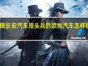 要做长安汽车排头兵的欧尚汽车 怎样稳中求变