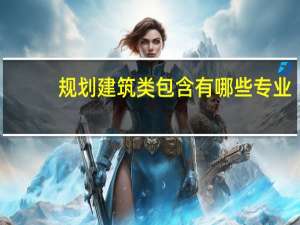规划建筑类包含有哪些专业，建筑工程类又包含哪些专业
