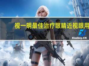 视一明最佳治疗眼睛 近视眼用什么方法治疗最有效