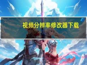 视频分辨率修改器下载（视频分辨率修改器）