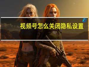 视频号怎么关闭隐私设置（视频号怎么关闭）