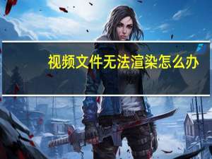 视频文件无法渲染怎么办（视频文件无法渲染）