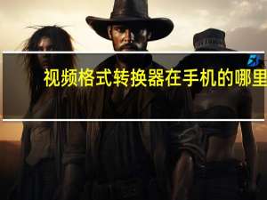 视频格式转换器在手机的哪里（视频格式转换器怎么用）