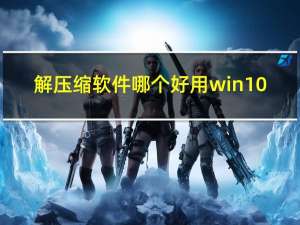 解压缩软件哪个好用win10（解压缩软件哪个好）