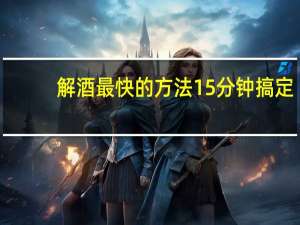 解酒最快的方法15分钟搞定（解酒最快的方法15分钟）