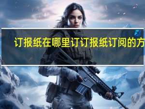 订报纸在哪里订 订报纸订阅的方法