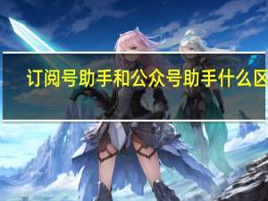订阅号助手和公众号助手什么区别