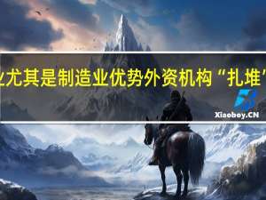 认可中国企业尤其是制造业优势 外资机构“扎堆”调研A股行业龙头