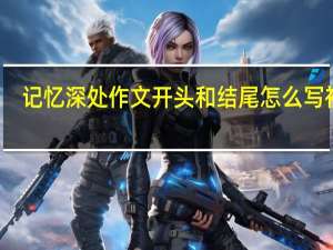 记忆深处作文开头和结尾怎么写初中（记忆深处作文开头和结尾怎么写）