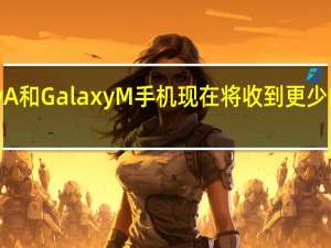 许多 Galaxy A 和 Galaxy M 手机现在将收到更少的更新或没有更新