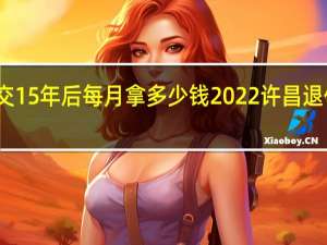 许昌养老保险交15年后每月拿多少钱　2022许昌退休人员有春节补贴吗