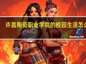 许昌陶瓷职业学院的校园生活怎么样