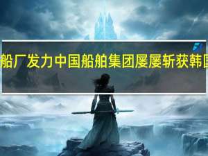 设计给力船厂发力 中国船舶集团屡屡斩获韩国船东新船订单