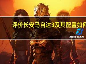 评价长安马自达3及其配置如何？
