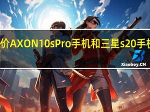 评价AXON 10s Pro手机和三星s20手机的区别