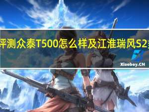 评测众泰T500怎么样及江淮瑞风S2多少钱