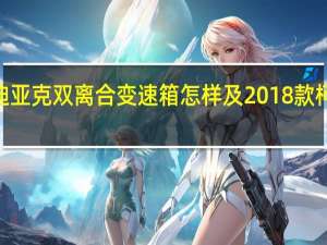 评测2018款柯迪亚克双离合变速箱怎样及2018款柯迪亚克发动机好不好