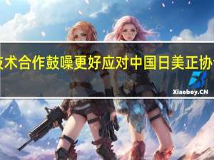 试图加强技术合作鼓噪更好应对中国日美正协调再搞经济版“2+2”