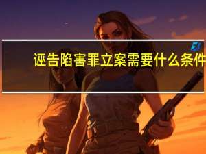 诬告陷害罪立案需要什么条件