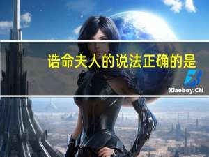 诰命夫人的说法正确的是（诰命夫人）