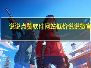 说说点赞软件网站低价 说说赞官网(说说点赞在线网站)
