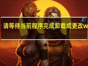 请等待当前程序完成卸载或更改win11（请等待当前程序完成卸载或更改）
