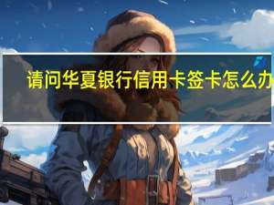 请问华夏银行信用卡签卡怎么办理