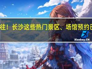 请预约好再前往！长沙这些热门景区、场馆预约已满 到底什么情况嘞