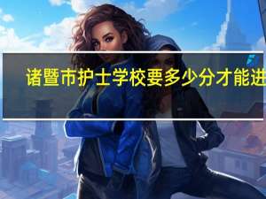 诸暨市护士学校要多少分才能进啊