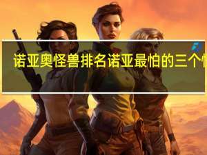 诺亚奥怪兽排名 诺亚最怕的三个怪兽