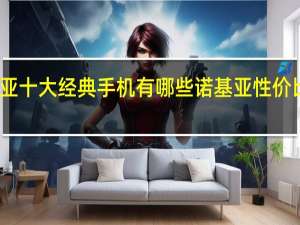 诺基亚十大经典手机有哪些 诺基亚性价比高的手机