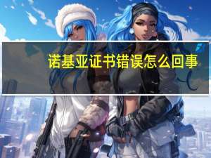 诺基亚证书错误怎么回事（诺基亚证书错误）