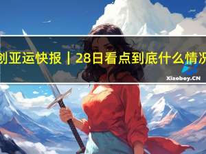 读创亚运快报｜28日看点 到底什么情况嘞