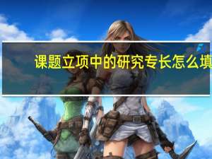 课题立项中的研究专长怎么填（课题中的研究专长指哪些方面）