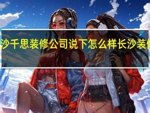 谁了解长沙千思装修公司说下怎么样 长沙装修公司十大排名