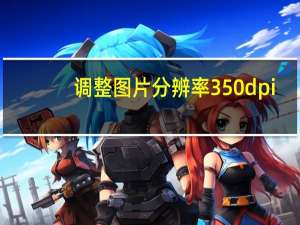 调整图片分辨率350dpi（图片分辨率怎么调350dpi）