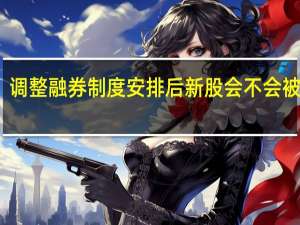 调整融券制度安排后新股会不会被爆炒？业内人士：可能性不大