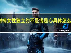 谢楠 女性独立的不是钱是心 具体怎么一回事