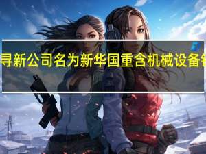 谦寻新公司名为新华国重 含机械设备销售业务