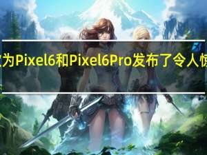 谷歌为Pixel6和Pixel6Pro发布了令人惊讶的更新