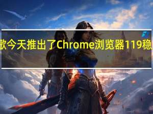 谷歌今天推出了Chrome浏览器119稳定版更新